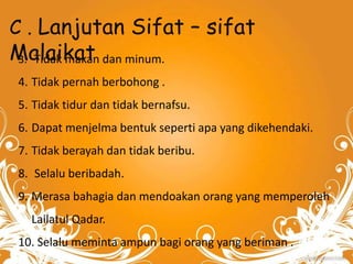 C . Lanjutan Sifat – sifat 
Malaikat 
3. Tidak makan dan minum. 
4. Tidak pernah berbohong . 
5. Tidak tidur dan tidak bernafsu. 
6. Dapat menjelma bentuk seperti apa yang dikehendaki. 
7. Tidak berayah dan tidak beribu. 
8. Selalu beribadah. 
9. Merasa bahagia dan mendoakan orang yang memperoleh 
Lailatul Qadar. 
10. Selalu meminta ampun bagi orang yang beriman . 
 