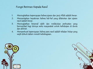 Fungsi Beriman Kepada Rasul


1.   Meningkatkan kepercayaan bahwa ajaran dan janji Allah adalah benar.
2.   Memantapkan keyakinan bahwa hal-hal yang dilakukan dari ajaran
     rasul adalah benar.
3.   Meningkatkan beramal saleh dan melakukan perbuatan yang
     bermanfaat bagi dirinya serta masyarakat untuk kehidupan di dunia
     dan akhirat.
4.   Memperkuat kepercayaan bahwa para rasul adalah teladan hidup yang
     wajib diikuti dalam meraih kebahagiaan.
 