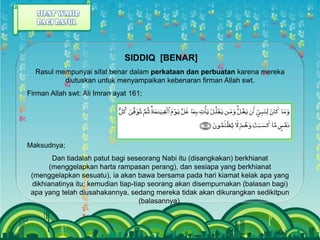 SIDDIQ [BENAR]
  Rasul mempunyai sifat benar dalam perkataan dan perbuatan karena mereka
          diutuskan untuk menyampaikan kebenaran firman Allah swt.
Firman Allah swt: Ali Imran ayat 161;




Maksudnya;
         Dan tiadalah patut bagi seseorang Nabi itu (disangkakan) berkhianat
        (menggelapkan harta rampasan perang), dan sesiapa yang berkhianat
 (menggelapkan sesuatu), ia akan bawa bersama pada hari kiamat kelak apa yang
  dikhianatinya itu; kemudian tiap-tiap seorang akan disempurnakan (balasan bagi)
 apa yang telah diusahakannya, sedang mereka tidak akan dikurangkan sedikitpun
                                     (balasannya).
 
