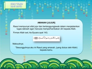 AMANAH [JUJUR]
Rasul mempunyai sifat jujur dan bertanggungjawab dalam menjalalankan
   tugas dakwah agar manusia memperhambakan diri kepada Allah.
Firman Allah swt; As-Syuara ayat 143;




Maksudnya;
  "Sesungguhnya aku ini Rasul yang amanah, (yang diutus oleh Allah)
                           kepada kamu.
 