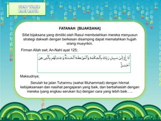 FATANAH [BIJAKSANA]
 Sifat bijaksana yang dimiliki oleh Rasul membolehkan mereka menyusun
 strategi dakwah dengan berkesan disamping dapat mematahkan hujjah
                               orang musyrikin.
Firman Allah swt; An-Nahl ayat 125;




Maksudnya;
      Serulah ke jalan Tuhanmu (wahai Muhammad) dengan hikmat
kebijaksanaan dan nasihat pengajaran yang baik, dan berbahaslah dengan
    mereka (yang engkau serukan itu) dengan cara yang lebih baik…..
 