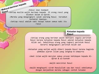 oRukun iman keempat
oSetiap muslim wajib beriman kepada 25 orang rasul yang
                 disebut dalam al-Quran.
 oMereka yang mengingkari salah seorang Rasul tersebut
                    terbatal imannya.
 oSetiap rasul adalah nabi tetapi bukan semua nabi itu
                          rasul



                                                      Ketaatan kepada
                                                      Rasul:
                    oSetiap orang yang beriman wajib mentaati segala perintah
                    Rasul kerana ketaatan kepada Rasul adalah ketaatan kepada
                     Allah swt. Sebaliknya orang yang ingkari perintah Rasul
                              berarti mengingkari perintah Allah swt

                 oKetaatan yang mutlak wajib diberi kepada Rasul karena baginda
                          pembawa ajaran islam yang lengkap & sempurna

                   oUmat islam wajib merujuk semua urusan kehidupan kepada Al-
                                        Quran & al-Sunnah

                                     oWajib mencintai Rasul

                   oWajib menghayati sirah Rasulullah saw dan rasul sebelumnya
                         dengan menjadikan mereka sebagai contoh teladan
 
