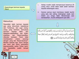 i.    Setiap muslim wajib mempercayai kesemua 25
 Kepentingan beriman kepada                orang rasul. Umat Islam tidak boleh beriman
 Rasul                                     kepada sebahagian rasul,

                                     ii.   Karena semua rasul membawa risalah tauhid
                                           yang satu dan saling melengkapi sejak nabi
                                           Adam a.s hinga Nabi Muhammad saw
                                           berdasarkan ; Surah al-Baqarah ayat 285;

Maksudnya;
Rasulullah telah beriman kepada
apa yang diturunkan kepadanya
dari Tuhannya, dan juga orang-
orang yang beriman; semuanya
beriman    kepada     Allah,   dan
Malaikat-malaikatNya, dan Kitab-
kitabNya,   dan    Rasul-rasulNya.
(Mereka berkata): "Kami tidak
membezakan       antara    seorang
dengan yang lain Rasul-rasulnya".
Mereka berkata lagi: Kami dengar
dan kami taat (kami pohonkan)
keampunanMu wahai Tuhan kami,
dan kepadaMu jualah tempat
kembali".
 