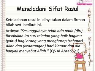 Meneladani Sifat Rasul
Keteladanan rasul ini dinyatakan dalam firman
Allah swt. berikut ini.
Artinya: "Sesungguhnya telah ada pada (diri)
Rasulullah itu suri teladan yang baik bagimu
(yaitu) bagi orang yang mengharap (rahmat)
Allah dan (kedatangan) hari kiamat dan dia
banyak menyebut Allah." (QS AI Ahzab: 21).
 
