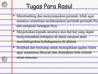 Tugas Para Rasul
• Membimbing dan menyampaikan perintah Allah agar
umatnya senantiasa melaksanakan perintah-perintah-Nya
dan menjauhi larangan-Nya.
• Menjelaskan kepada umatnya atas hal-hal yang dapat
menyelamatkan hidupnya di dunia maupun akan
membahagiakan kehidupannya di akhirat.
• Berjihad dan berjuang untuk menegakkan agama Islam
agar senantiasa dihayati dan diamalkan oleh seluruh
umat manusia.
 