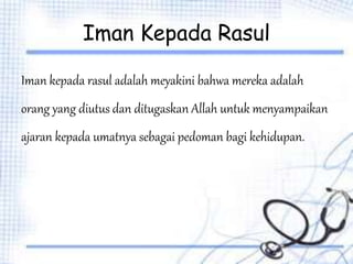 Iman Kepada Rasul
Iman kepada rasul adalah meyakini bahwa mereka adalah
orang yang diutus dan ditugaskan Allah untuk menyampaikan
ajaran kepada umatnya sebagai pedoman bagi kehidupan.
 
