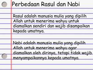 Perbedaan Rasul dan Nabi
Rasul adalah manusia mulia yang dipilih
Allah untuk menerima wahyu untuk
diamalkan sendiri dan wajib disampaikan
kepada umatnya.
Nabi adalah manusia mulia yang dipilih
Allah untuk menerima wahyu agar
diamalkan oleh dirinya, tetapi tidak wajib
menyampaikannya kepada umatnya.
 