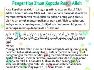 Pengertian Iman Kepada Rasul Allah 
Kata Rasul berasal dari رَسه و لْ yang artinya utusan. Rasul Allah 
adalah berarti utusan Allah swt. Iman kepada Rasul Allah artinya 
mempercayai bahwa rasul Allah itu adalah orang yang diutus 
oleh Allah untuk menyampaikan ajaran dari Allah yang berupa 
wahyu kepada umatnya untuk dijadikan pedoman hidup, untuk 
kebahagiaan hidup di dunia dan di akhirat. 
لَقَ دْ مَ نْ اللْهعَلَى ا لهم ؤمِنِينَْ إِ ذْ بَعَثَْ فِيهِْ مْ رَسهولْا م نْ أَنفهسِهِ مْ يَت لهوا عَْلَ يهِ مْ 
ءَايَاتِهِْ وَيهزَ كيهِ مْ وَيهعَلِ همهههمْ ا لكِتَابَْ وَا لحِ كمَةَْ وَإِن كَانهوا مِن قَ بهلْ ل فِي ضَلاَ لْ 
مُّبِي نْ 
Artinya: 
“Sungguh Allah telah memberi karunia kepada orang-orang yang 
beriman ketika Allah mengutus di antara mereka seorang rasul 
dari golongan mereka sendiri, yang membacakan kepada mereka 
ayat-ayat Allah, membersihkan (jiwa) mereka, dan mengajarkan 
kepada mereka Al Kitab dan Al Hikmah. Dan sesungguhnya 
sebelum (kedatangan Nabi) itu, mereka adalah benar-benar 
dalam kesesatan yang nyata.” (Q. S. Ali Imran: 164) 
 