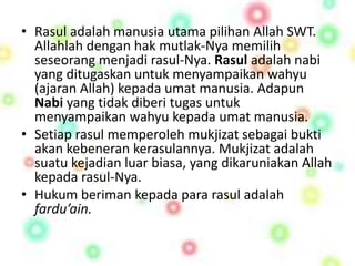 • Rasul adalah manusia utama pilihan Allah SWT. 
Allahlah dengan hak mutlak-Nya memilih 
seseorang menjadi rasul-Nya. Rasul adalah nabi 
yang ditugaskan untuk menyampaikan wahyu 
(ajaran Allah) kepada umat manusia. Adapun 
Nabi yang tidak diberi tugas untuk 
menyampaikan wahyu kepada umat manusia. 
• Setiap rasul memperoleh mukjizat sebagai bukti 
akan kebeneran kerasulannya. Mukjizat adalah 
suatu kejadian luar biasa, yang dikaruniakan Allah 
kepada rasul-Nya. 
• Hukum beriman kepada para rasul adalah 
fardu’ain. 
 