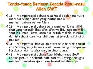 Tanda-tanda Beriman Kepada Rasul-rasul 
Allah SWT 
1) Mempercayai bahwa rasul/nabi adalah manusia-manusia 
pilihan Allah yang diutus untuk 
menyampaikan wahyu Allah. 
2) Mempercayai bahwa para rasul wajib memiliki 
sifat yang terpuji (lihat sifat-sifat wajib), juga memiliki 
sifat jaiz (manusiawi, misalnya butuh makan, minum, 
dan istirahat), dan mustahil bersifat tercela (sifat-sifat 
mustahil). 
3) Memperayai bahwa diantara para nabi dan rasul 
ada 5 orang yang termasuk ulul azmi, yang mempunyai 
kesabaran dan ketabahan yang luar biasa. 
4) Mempercayai bahwa Nabi Muhammad SAW 
adalah penutup seluruh nabi dan rasul yang bertugas 
menyempurnakan ajaran rasul-rasul sebelumnya. 
 