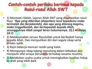 Contoh-contoh perilaku beriman kepada 
Rasul-rasul Allah SWT 
• 1) Mentaati risalah. (ajaran Allah SWT yang disampaikan rasul- 
Nya). “Apa yang diberikan (diajarkan) rasul kepadamu maka 
terimalah dia (kerjakanlah), dan apa yang dilarang bagimu, 
maka tinggalkanlah, dan bertaqwalah kepada Allah, 
sesungguhnya Allah sangat keras hukumannya. (Q.S Al-Hasyr, 
59:7) 
• 2) Melaksanakan seruan Rasulullah untuk beribadah hanya 
kepada Allah. Dan menjauhkan diri dari segala sikap serta 
prilaku syirik. 
• 3) Rajin bekerja mencari rezeki yang halal. 
• 4) Mempunyai sikap tolong-menolong dalam kebaikan dan 
menjauhi sifat aniaya (terutama terhadap sesama muslim). 
• 5) Melakukan usaha-usaha untuk meningkatkan kualitas hidup 
ke arah yang lebih baik. 
 