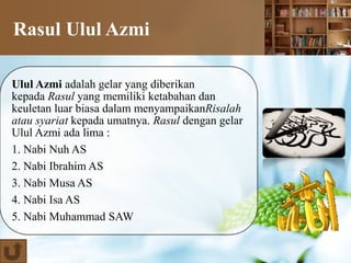 Rasul Ulul Azmi
Ulul Azmi adalah gelar yang diberikan
kepada Rasul yang memiliki ketabahan dan
keuletan luar biasa dalam menyampaikanRisalah
atau syariat kepada umatnya. Rasul dengan gelar
Ulul Azmi ada lima :
1. Nabi Nuh AS
2. Nabi Ibrahim AS
3. Nabi Musa AS
4. Nabi Isa AS
5. Nabi Muhammad SAW
 