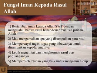 Fungsi Iman Kepada Rasul
Allah
1) Bertambah iman kepada Allah SWT dengan
mengetahui bahwa rasul benar-benar manusia pilihan
Allah
2) Mau mengamalkan apa yang disampaikan para rasul
3) Mempercayai tugas-tugas yang dibawanya untuk
disampaikan kepada umatnya
4) Lebih mencintai dan menghormati rasul atas
perjuangannya
5) Memperoleh teladan yang baik untuk menjalani hidup
 