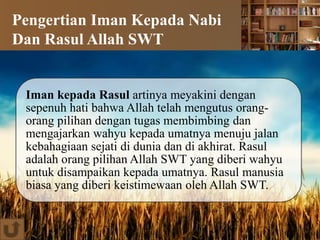 Pengertian Iman Kepada Nabi
Dan Rasul Allah SWT
Iman kepada Rasul artinya meyakini dengan
sepenuh hati bahwa Allah telah mengutus orang-
orang pilihan dengan tugas membimbing dan
mengajarkan wahyu kepada umatnya menuju jalan
kebahagiaan sejati di dunia dan di akhirat. Rasul
adalah orang pilihan Allah SWT yang diberi wahyu
untuk disampaikan kepada umatnya. Rasul manusia
biasa yang diberi keistimewaan oleh Allah SWT.
 