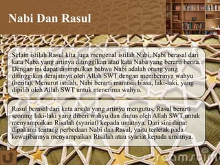 Nabi Dan Rasul
Selain istilah Rasul kita juga mengenal istilah Nabi. Nabi berasal dari
kata Naba yang artinya ditinggikan atau kata Naba yang berarti berita.
Dengan ini dapat disimpulkan bahwa Nabi adalah orang yang
ditinggikan derajatnya oleh Allah SWT dengan memberinya wahyu
(berita). Menurut istilah, Nabi berarti manusia biasa, laki-laki, yang
dipilih oleh Allah SWT untuk menerima wahyu.
Rasul berasal dari kata arsala yang artinya mengutus. Rasul berarti
seorang laki-laki yang diberi wahyu dan diutus oleh Allah SWT untuk
menyampaikan Risalah (syariat) kepada umatnya. Dari sini dapat
dipahami tentang perbedaan Nabi dan Rasul, yaitu terletak pada
kewajibannya menyampaikan Risalah atau syariat kepada umatnya.
 