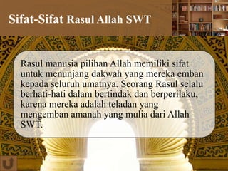 Sifat-Sifat Rasul Allah SWT
Rasul manusia pilihan Allah memiliki sifat
untuk menunjang dakwah yang mereka emban
kepada seluruh umatnya. Seorang Rasul selalu
berhati-hati dalam bertindak dan berperilaku,
karena mereka adalah teladan yang
mengemban amanah yang mulia dari Allah
SWT.
 