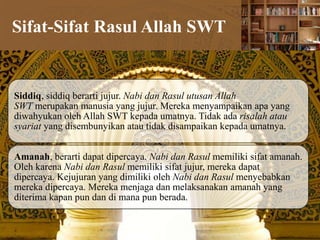 Sifat-Sifat Rasul Allah SWT
Siddiq, siddiq berarti jujur. Nabi dan Rasul utusan Allah
SWT merupakan manusia yang jujur. Mereka menyampaikan apa yang
diwahyukan oleh Allah SWT kepada umatnya. Tidak ada risalah atau
syariat yang disembunyikan atau tidak disampaikan kepada umatnya.
Amanah, berarti dapat dipercaya. Nabi dan Rasul memiliki sifat amanah.
Oleh karena Nabi dan Rasul memiliki sifat jujur, mereka dapat
dipercaya. Kejujuran yang dimiliki oleh Nabi dan Rasul menyebabkan
mereka dipercaya. Mereka menjaga dan melaksanakan amanah yang
diterima kapan pun dan di mana pun berada.
 
