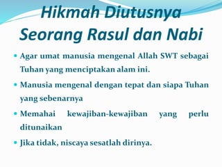 Hikmah Diutusnya
Seorang Rasul dan Nabi
 Agar umat manusia mengenal Allah SWT sebagai
Tuhan yang menciptakan alam ini.
 Manusia mengenal dengan tepat dan siapa Tuhan
yang sebenarnya
 Memahai kewajiban-kewajiban yang perlu
ditunaikan
 Jika tidak, niscaya sesatlah dirinya.
 