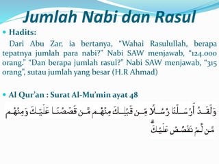 Jumlah Nabi dan Rasul
 Hadits:
Dari Abu Zar, ia bertanya, “Wahai Rasulullah, berapa
tepatnya jumlah para nabi?” Nabi SAW menjawab, “124.000
orang.” “Dan berapa jumlah rasul?” Nabi SAW menjawab, “315
orang”, sutau jumlah yang besar (H.R Ahmad)
 Al Qur’an : Surat Al-Mu’min ayat 48
 