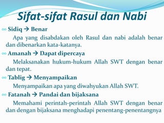 Sifat-sifat Rasul dan Nabi
∞ Sidiq  Benar
Apa yang disabdakan oleh Rasul dan nabi adalah benar
dan dibenarkan kata-katanya.
∞ Amanah  Dapat dipercaya
Melaksanakan hukum-hukum Allah SWT dengan benar
dan tepat.
∞ Tablig  Menyampaikan
Menyampaikan apa yang diwahyukan Allah SWT.
∞ Fatanah  Pandai dan bijaksana
Memahami perintah-perintah Allah SWT dengan benar
dan dengan bijaksana menghadapi penentang-penentangnya
 