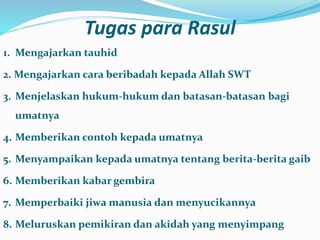Tugas para Rasul
1. Mengajarkan tauhid
2. Mengajarkan cara beribadah kepada Allah SWT
3. Menjelaskan hukum-hukum dan batasan-batasan bagi
umatnya
4. Memberikan contoh kepada umatnya
5. Menyampaikan kepada umatnya tentang berita-berita gaib
6. Memberikan kabar gembira
7. Memperbaiki jiwa manusia dan menyucikannya
8. Meluruskan pemikiran dan akidah yang menyimpang
 