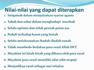 Nilai-nilai yang dapat diterapkan
1. Istiqamah dalam menjalankan syariat agama
2. Tabah dan sabar dalam menghadapi musibah
3. Selalu optimis dan tidak pernah putus asa
4. Peduli terhadap kaum yang lemah
5. Selalu melaksanakan ibadah-ibadah sunah
6. Tidak membeda-bedakan para rasul Allah SWT
7. Meyakini isi kitab-kitab yang dibawa oleh para rasul
8. Meyakini para rasul memiliki sifat-sifat terpuji
9. Menjadikan rasul sebagai suri teladan
 