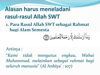 Alasan harus meneladani
rasul-rasul Allah SWT
1. Para Rasul Allah SWT sebagai Rahmat
bagi Alam Semesta
Artinya :
“Kami tidak mengutus engkau, Wahai
Muhammad, melainkan sebagai rahmat bagi
seluruh manusia” (Al Anbiya’ : 107)
 
