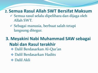 2. Semua Rasul Allah SWT Bersifat Maksum
 Semua rasul selalu dipelihara dan dijaga oleh
Allah SWT.
 Sebagai manusia, berbuat salah tetapi
langsung ditegur.
3. Meyakini Nabi Muhammad SAW sebagai
Nabi dan Rasul terakhir
 Dalil Berdasarkan Al-Qur’an
 Dalil Berdasarkan Hadits
 Dalil Akli
 