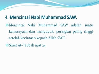 4. Mencintai Nabi Muhammad SAW.
©Mencintai Nabi Muhammad SAW adalah suatu
keniscayaan dan menduduki peringkat paling tinggi
setelah kecintaan kepada Allah SWT.
©Surat At-Taubah ayat 24.
 