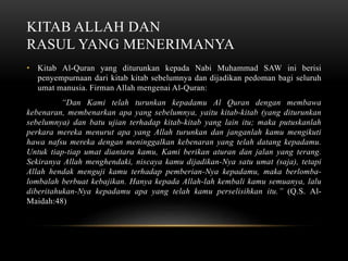 KITAB ALLAH DAN 
RASUL YANG MENERIMANYA 
• Kitab Al-Quran yang diturunkan kepada Nabi Muhammad SAW ini berisi 
penyempurnaan dari kitab kitab sebelumnya dan dijadikan pedoman bagi seluruh 
umat manusia. Firman Allah mengenai Al-Quran: 
“Dan Kami telah turunkan kepadamu Al Quran dengan membawa 
kebenaran, membenarkan apa yang sebelumnya, yaitu kitab-kitab (yang diturunkan 
sebelumnya) dan batu ujian terhadap kitab-kitab yang lain itu; maka putuskanlah 
perkara mereka menurut apa yang Allah turunkan dan janganlah kamu mengikuti 
hawa nafsu mereka dengan meninggalkan kebenaran yang telah datang kepadamu. 
Untuk tiap-tiap umat diantara kamu, Kami berikan aturan dan jalan yang terang. 
Sekiranya Allah menghendaki, niscaya kamu dijadikan-Nya satu umat (saja), tetapi 
Allah hendak menguji kamu terhadap pemberian-Nya kepadamu, maka berlomba-lombalah 
berbuat kebajikan. Hanya kepada Allah-lah kembali kamu semuanya, lalu 
diberitahukan-Nya kepadamu apa yang telah kamu perselisihkan itu.” (Q.S. Al- 
Maidah:48) 
 