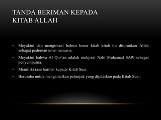 TANDA BERIMAN KEPADA 
KITAB ALLAH 
• Meyakini dan mengimani bahwa benar kitab kitab itu diturunkan Allah 
sebagai pedoman umat manusia. 
• Meyakini bahwa Al Qur’an adalah mukjizat Nabi Muhamad SAW sebagai 
penyempurna. 
• Memiliki rasa hormat kepada Kitab Suci. 
• Berusaha untuk mengamalkan petunjuk yang dijelaskan pada Kitab Suci. 
 