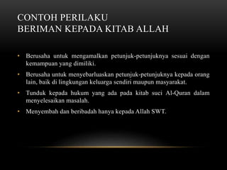 CONTOH PERILAKU 
BERIMAN KEPADA KITAB ALLAH 
• Berusaha untuk mengamalkan petunjuk-petunjuknya sesuai dengan 
kemampuan yang dimiliki. 
• Berusaha untuk menyebarluaskan petunjuk-petunjuknya kepada orang 
lain, baik di lingkungan keluarga sendiri maupun masyarakat. 
• Tunduk kepada hukum yang ada pada kitab suci Al-Quran dalam 
menyelesaikan masalah. 
• Menyembah dan beribadah hanya kepada Allah SWT. 
 