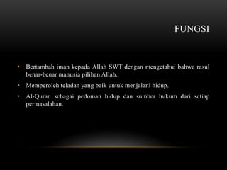FUNGSI 
• Bertambah iman kepada Allah SWT dengan mengetahui bahwa rasul 
benar-benar manusia pilihan Allah. 
• Memperoleh teladan yang baik untuk menjalani hidup. 
• Al-Quran sebagai pedoman hidup dan sumber hukum dari setiap 
permasalahan. 
 