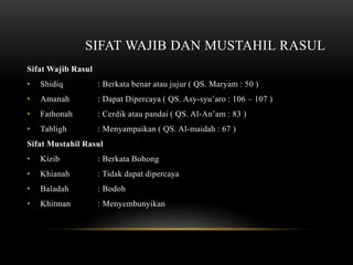 SIFAT WAJIB DAN MUSTAHIL RASUL 
Sifat Wajib Rasul 
• Shidiq : Berkata benar atau jujur ( QS. Maryam : 50 ) 
• Amanah : Dapat Dipercaya ( QS. Asy-syu’aro : 106 – 107 ) 
• Fathonah : Cerdik atau pandai ( QS. Al-An’am : 83 ) 
• Tabligh : Menyampaikan ( QS. Al-maidah : 67 ) 
Sifat Mustahil Rasul 
• Kizib : Berkata Bohong 
• Khianah : Tidak dapat dipercaya 
• Baladah : Bodoh 
• Khitman : Menyembunyikan 
 