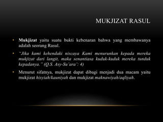 MUKJIZAT RASUL 
• Mukjizat yaitu suatu bukti kebenaran bahwa yang membawanya 
adalah seorang Rasul. 
• “Jika kami kehendaki niscaya Kami menurunkan kepada mereka 
mukjizat dari langit, maka senantiasa kuduk-kuduk mereka tunduk 
kepadanya.” (Q.S. Asy-Su’ara’: 4) 
• Menurut sifatnya, mukjizat dapat dibagi menjadi dua macam yaitu 
mukjizat hisyiah/kauniyah dan mukjizat maknawiyah/aqliyah. 
 