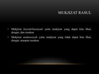 MUKJIZAT RASUL 
• Mukjizat hisyiah/kauniyah yaitu mukjizat yang dapat kita lihat, 
dengar, dan rasakan 
• Mukjizat maknawiyah yaitu mukjizat yang tidak dapat kita lihat, 
dengar, ataupun rasakan. 
 