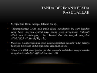 TANDA BERIMAN KEPADA 
RASUL ALLAH 
• Menjadikan Rasul sebagai teladan hidup. 
• “Sesungguhnya Telah ada pada (diri) Rasulullah itu suri teladan 
yang baik bagimu (yaitu) bagi orang yang mengharap (rahmat) 
Allah dan (kedatangan) hari kiamat dan dia banyak menyebut 
Allah.”(QS. Al-Ahzab[33] : 21) 
• Mencintai Rasul dengan mengikuti dan mengamalkan sunnahnya dan percaya 
bahwa ia diciptakan unrtuk mengabdi kepada Allah SWT. 
• “Dan Aku tidak menciptakan jin dan manusia melainkan supaya mereka 
mengabdi kepada-Ku”. (QS.Ad-Dzariyat : 56) 
 