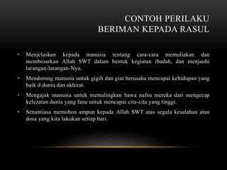 CONTOH PERILAKU 
BERIMAN KEPADA RASUL 
• Menjelaskan kepada manusia tentang cara-cara memuliakan dan 
membesarkan Allah SWT dalam bentuk kegiatan ibadah, dan menjauhi 
larangan-larangan-Nya. 
• Mendorong manusia untuk gigih dan giat berusaha mencapai kehidupan yang 
baik d dunia dan akhirat. 
• Mengajak manusia untuk memalingkan hawa nafsu mereka dari mengecap 
kelezatan dunia yang fana untuk mencapai cita-cita yang tinggi. 
• Senantiasa memohon ampun kepada Allah SWT atas segala kesalahan atau 
dosa yang kita lakukan setiap hari. 
 