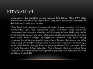 KITAB ALLAH 
• Mempercayai dan meyakini dengan sepenuh hati bahwa Allah SWT telah 
menurunkan kitab-kitab-Nya kepada Rasul yang berisi wahyu untuk disampaikan 
dan diajarkan kepada umat manusia. 
• “Dan Kami telah turunkan kepadamu al-Quran dengan membawa kebenaran, 
membenarkan apa yang sebelumnya, yaitu kitab-kitab (yang diturunkan 
sebelumnya) dan batu ujian terhadap kitab-kitab yang lain itu. Maka putuskanlah 
perkara mereka menurut apa yang Allah turunkan dan janganlah kamu mengikuti 
hawa nafsu mereka dengan meninggalkan kebenaran yang telah datang 
kepadamu. Untuk tiap-tiap umat di antara kamu, Kami berikan aturan dan jalan 
yang terang, niscaya Allah menghendaki niscaya kamu dijadikan satu umat saja, 
tetapi Allah hendak menguji kamu terhadap pemberian-Nya kepadamu. Maka 
berlomba-lombalah bebuat kebajikan. Hanya kepada Allah-lah kembali kamu 
semuanya, lalu diberitahukan-Nya kepadamu apa yang telah kamu perselisihkan 
itu”(Qs.Al-Maidah:48) 
 