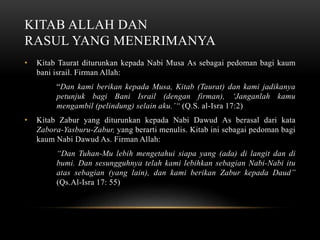KITAB ALLAH DAN 
RASUL YANG MENERIMANYA 
• Kitab Taurat diturunkan kepada Nabi Musa As sebagai pedoman bagi kaum 
bani israil. Firman Allah: 
“Dan kami berikan kepada Musa, Kitab (Taurat) dan kami jadikanya 
petunjuk bagi Bani Israil (dengan firman), ‘Janganlah kamu 
mengambil (pelindung) selain aku.’“ (Q.S. al-Isra 17:2) 
• Kitab Zabur yang diturunkan kepada Nabi Dawud As berasal dari kata 
Zabora-Yasburu-Zabur, yang berarti menulis. Kitab ini sebagai pedoman bagi 
kaum Nabi Dawud As. Firman Allah: 
“Dan Tuhan-Mu lebih mengetahui siapa yang (ada) di langit dan di 
bumi. Dan sesungguhnya telah kami lebihkan sebagian Nabi-Nabi itu 
atas sebagian (yang lain), dan kami berikan Zabur kepada Daud” 
(Qs.Al-Isra 17: 55) 
 