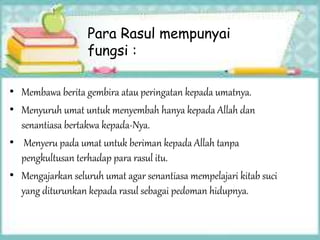 Para Rasul mempunyai
fungsi :
• Membawa berita gembira atau peringatan kepada umatnya.
• Menyuruh umat untuk menyembah hanya kepada Allah dan
senantiasa bertakwa kepada-Nya.
• Menyeru pada umat untuk beriman kepada Allah tanpa
pengkultusan terhadap para rasul itu.
• Mengajarkan seluruh umat agar senantiasa mempelajari kitab suci
yang diturunkan kepada rasul sebagai pedoman hidupnya.
 