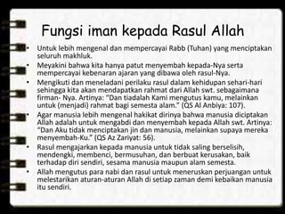 Fungsi iman kepada Rasul Allah
• Untuk lebih mengenal dan mempercayai Rabb (Tuhan) yang menciptakan
seluruh makhluk.
• Meyakini bahwa kita hanya patut menyembah kepada-Nya serta
mempercayai kebenaran ajaran yang dibawa oleh rasul-Nya.
• Mengikuti dan meneladani perilaku rasul dalam kehidupan sehari-hari
sehingga kita akan mendapatkan rahmat dari Allah swt. sebagaimana
firman- Nya. Artinya: “Dan tiadalah Kami mengutus kamu, melainkan
untuk (menjadi) rahmat bagi semesta alam.” (QS Al Anbiya: 107).
• Agar manusia lebih mengenal hakikat dirinya bahwa manusia diciptakan
Allah adalah untuk mengabdi dan menyembah kepada Allah swt. Artinya:
“Dan Aku tidak menciptakan jin dan manusia, melainkan supaya mereka
menyembah-Ku.” (QS Az Zariyat: 56).
• Rasul mengajarkan kepada manusia untuk tidak saling berselisih,
mendengki, membenci, bermusuhan, dan berbuat kerusakan, baik
terhadap diri sendiri, sesama manusia maupun alam semesta.
• Allah mengutus para nabi dan rasul untuk meneruskan perjuangan untuk
melestarikan aturan-aturan Allah di setiap zaman demi kebaikan manusia
itu sendiri.
 