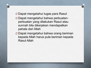 O Dapat mengetahui tugas para Rasul
O Dapat mengetahui bahwa perbuatan-
perbuatan yang dilakukan Rasul atau
sunnah bila dikerjakan mendapatkan
pahala dari Allah
O Dapat mengetahui bahwa orang beriman
kepada Allah harus pula beriman kepada
Rasul Allah
 