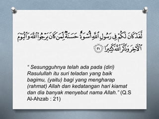 “ Sesungguhnya telah ada pada (diri)
Rasulullah itu suri teladan yang baik
bagimu, (yaitu) bagi yang mengharap
(rahmat) Allah dan kedatangan hari kiamat
dan dia banyak menyebut nama Allah.” (Q.S
Al-Ahzab : 21)
 