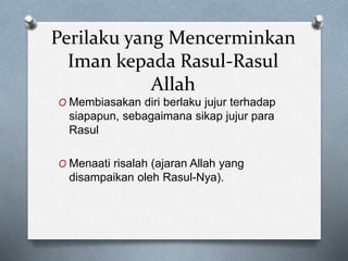 Perilaku yang Mencerminkan
Iman kepada Rasul-Rasul
Allah
O Membiasakan diri berlaku jujur terhadap
siapapun, sebagaimana sikap jujur para
Rasul
O Menaati risalah (ajaran Allah yang
disampaikan oleh Rasul-Nya).
 