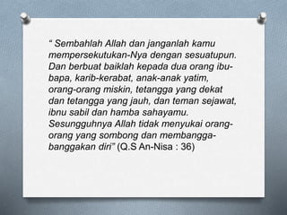 “ Sembahlah Allah dan janganlah kamu
mempersekutukan-Nya dengan sesuatupun.
Dan berbuat baiklah kepada dua orang ibu-
bapa, karib-kerabat, anak-anak yatim,
orang-orang miskin, tetangga yang dekat
dan tetangga yang jauh, dan teman sejawat,
ibnu sabil dan hamba sahayamu.
Sesungguhnya Allah tidak menyukai orang-
orang yang sombong dan membangga-
banggakan diri” (Q.S An-Nisa : 36)
 