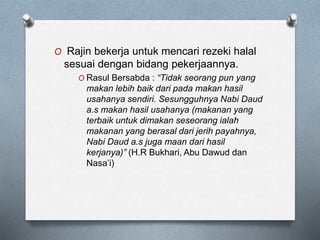 O Rajin bekerja untuk mencari rezeki halal
sesuai dengan bidang pekerjaannya.
O Rasul Bersabda : “Tidak seorang pun yang
makan lebih baik dari pada makan hasil
usahanya sendiri. Sesungguhnya Nabi Daud
a.s makan hasil usahanya (makanan yang
terbaik untuk dimakan seseorang ialah
makanan yang berasal dari jerih payahnya,
Nabi Daud a.s juga maan dari hasil
kerjanya)” (H.R Bukhari, Abu Dawud dan
Nasa’i)
 