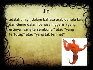 Jin
• adalah Jiniy ( dalam bahasa arab dahulu kala,
dan Genie dalam bahasa Inggeris ) yang
ertinya "yang tersembunyi" atau "yang
tertutup" atau "yang tak terlihat"
 
