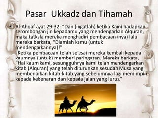 Pasar Ukkadz dan Tihamah
• Al-Ahqaf ayat 29-32: “Dan (ingatlah) ketika Kami hadapkan
serombongan jin kepadamu yang mendengarkan Alquran,
maka tatkala mereka menghadiri pembacaan (nya) lalu
mereka berkata, “Diamlah kamu (untuk
mendengarkannya)!”
“Ketika pembacaan telah selesai mereka kembali kepada
kaumnya (untuk) memberi peringatan. Mereka berkata,
“Hai kaum kami, sesungguhnya kami telah mendengarkan
kitab (Alquran) yang telah diturunkan sesudah Musa yang
membenarkan kitab-kitab yang sebelumnya lagi memimpin
kepada kebenaran dan kepada jalan yang lurus.”
 