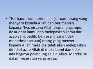• “Hai kaum kami terimalah (seruan) orang yang
menyeru kepada Allah dan berimanlah
kepada-Nya, niscaya Allah akan mengampuni
dosa-dosa kamu dan melepaskan kamu dari
azab yang pedih. Dan orang yang tidak
menerima (seruan) orang yang menyeru
kepada Allah maka dia tidak akan melepaskan
diri dari azab Allah di muka bumi dan tidak
ada baginya pelindung selain Allah. Mereka itu
dalam kesesatan yang nyata.”
 